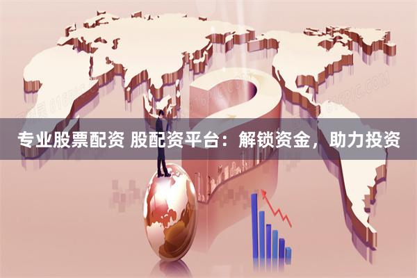 专业股票配资 股配资平台：解锁资金，助力投资