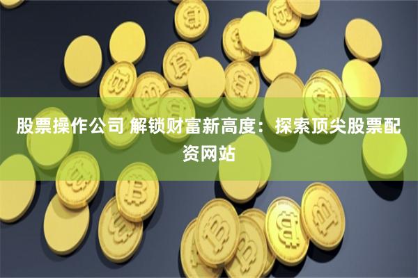 股票操作公司 解锁财富新高度：探索顶尖股票配资网站