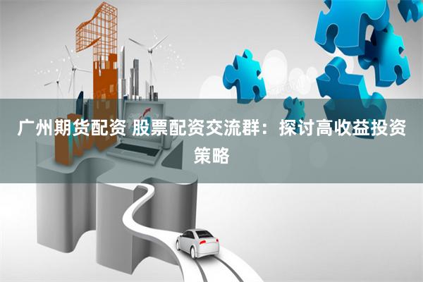 广州期货配资 股票配资交流群：探讨高收益投资策略