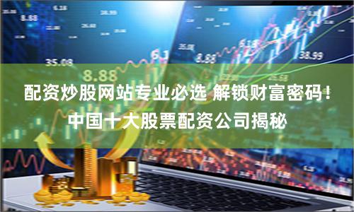 配资炒股网站专业必选 解锁财富密码！中国十大股票配资公司揭秘