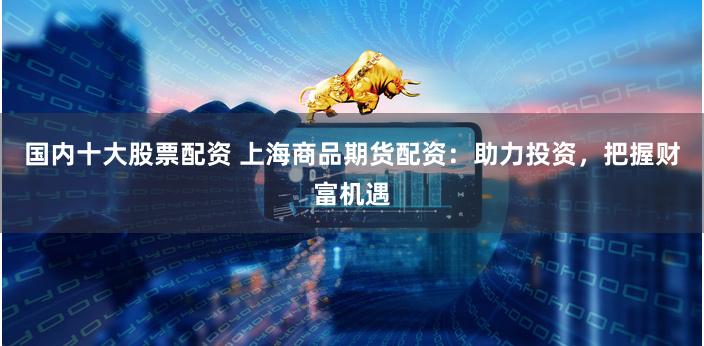 国内十大股票配资 上海商品期货配资：助力投资，把握财富机遇