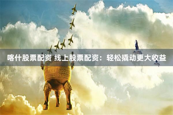 喀什股票配资 线上股票配资：轻松撬动更大收益