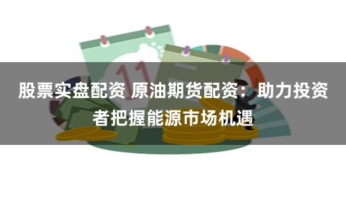 股票实盘配资 原油期货配资：助力投资者把握能源市场机遇