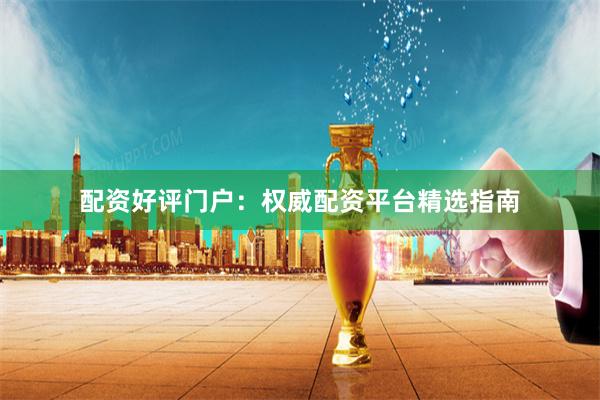 配资好评门户：权威配资平台精选指南