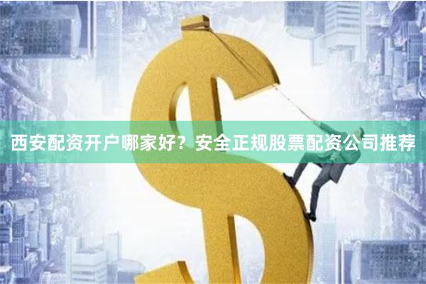 西安配资开户哪家好？安全正规股票配资公司推荐
