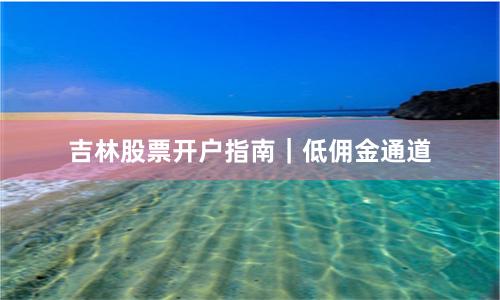吉林股票开户指南｜低佣金通道